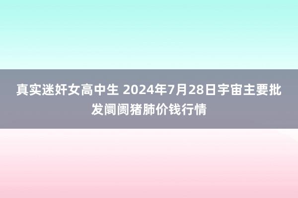 真实迷奸女高中生 2024年7月28日宇宙主要批发阛阓猪肺价钱行情