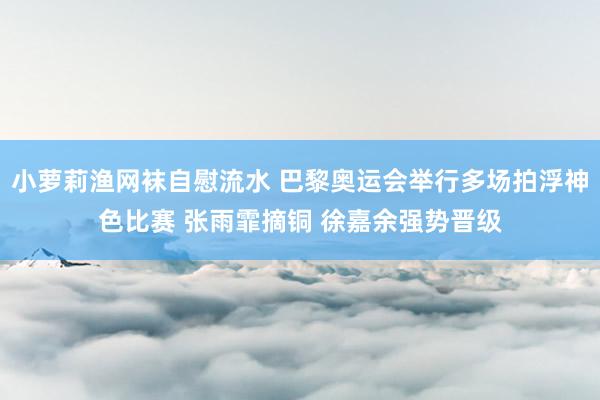 小萝莉渔网袜自慰流水 巴黎奥运会举行多场拍浮神色比赛 张雨霏摘铜 徐嘉余强势晋级