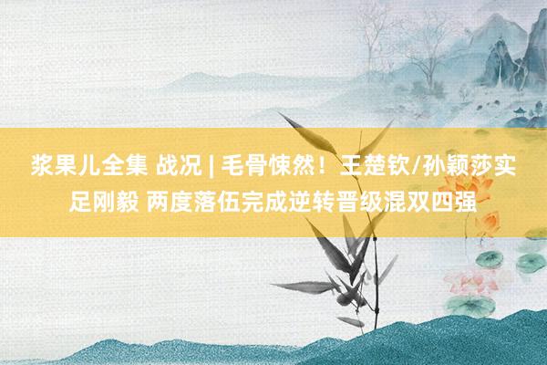 浆果儿全集 战况 | 毛骨悚然！王楚钦/孙颖莎实足刚毅 两度落伍完成逆转晋级混双四强