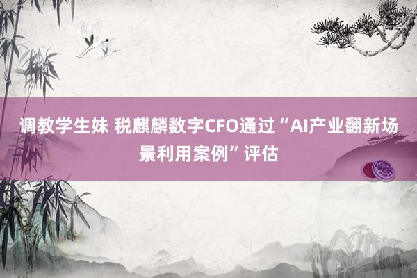 调教学生妹 税麒麟数字CFO通过“AI产业翻新场景利用案例”评估