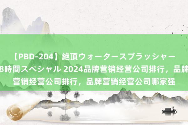 【PBD-204】絶頂ウォータースプラッシャー 放尿＆潮吹き大噴射8時間スペシャル 2024品牌营销经营公司排行，品牌营销经营公司哪家强