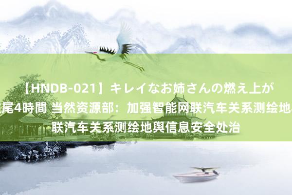 【HNDB-021】キレイなお姉さんの燃え上がる本物中出し交尾4時間 当然资源部：加强智能网联汽车关系测绘地舆信息安全处治