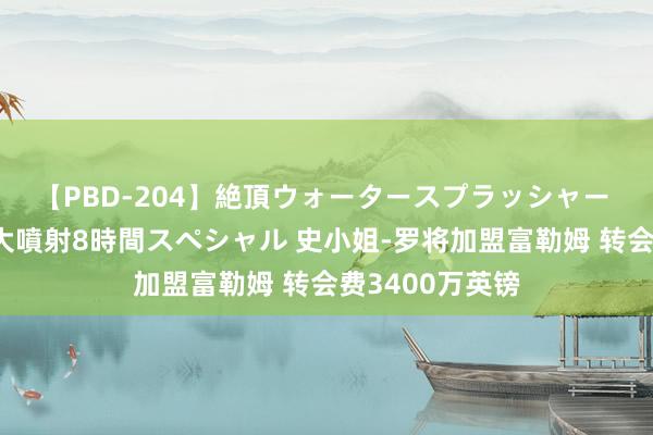 【PBD-204】絶頂ウォータースプラッシャー 放尿＆潮吹き大噴射8時間スペシャル 史小姐-罗将加盟富勒姆 转会费3400万英镑