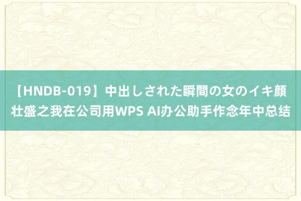 【HNDB-019】中出しされた瞬間の女のイキ顔 壮盛之我在公司用WPS AI办公助手作念年中总结