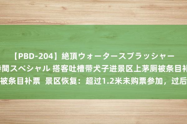 【PBD-204】絶頂ウォータースプラッシャー 放尿＆潮吹き大噴射8時間スペシャル 搭客吐槽带犬子进景区上茅厕被条目补票  景区恢复：超过1.2米未购票参加，过后已本旨免费如厕