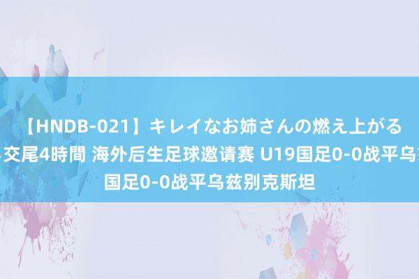 【HNDB-021】キレイなお姉さんの燃え上がる本物中出し交尾4時間 海外后生足球邀请赛 U19国足0-0战平乌兹别克斯坦