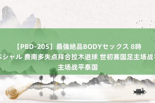 【PBD-205】最強絶品BODYセックス 8時間スペシャル 费南多失点拜合拉木进球 世初赛国足主场战平泰国