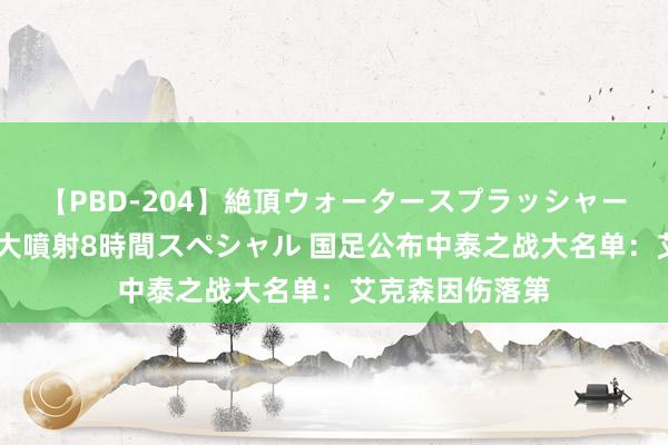 【PBD-204】絶頂ウォータースプラッシャー 放尿＆潮吹き大噴射8時間スペシャル 国足公布中泰之战大名单：艾克森因伤落第