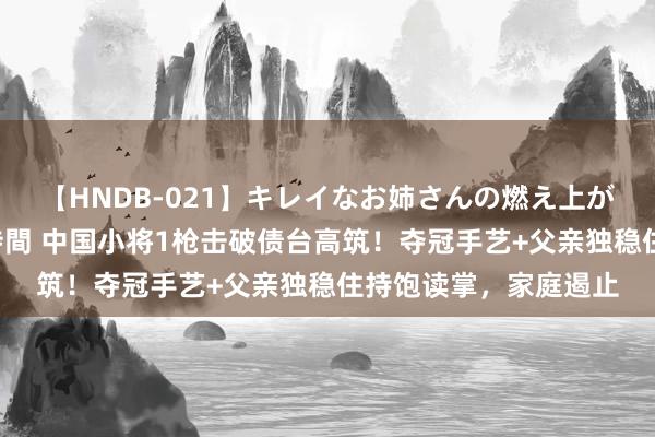 【HNDB-021】キレイなお姉さんの燃え上がる本物中出し交尾4時間 中国小将1枪击破债台高筑！夺冠手艺+父亲独稳住持饱读掌，家庭遏止