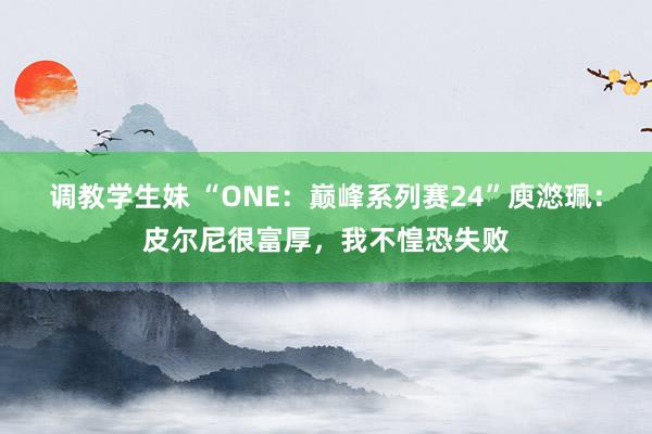 调教学生妹 “ONE：巅峰系列赛24”庾滺珮：皮尔尼很富厚，我不惶恐失败