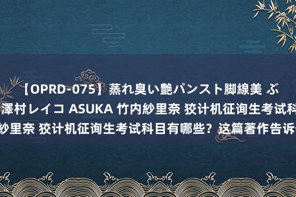 【OPRD-075】蒸れ臭い艶パンスト脚線美 ぶっかけゴックン大乱交 澤村レイコ ASUKA 竹内紗里奈 狡计机征询生考试科目有哪些？这篇著作告诉你！