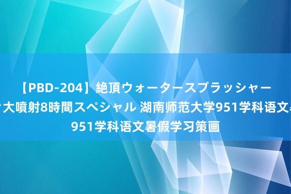 【PBD-204】絶頂ウォータースプラッシャー 放尿＆潮吹き大噴射8時間スペシャル 湖南师范大学951学科语文暑假学习策画