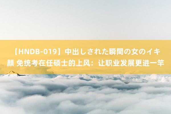 【HNDB-019】中出しされた瞬間の女のイキ顔 免统考在任硕士的上风：让职业发展更进一竿