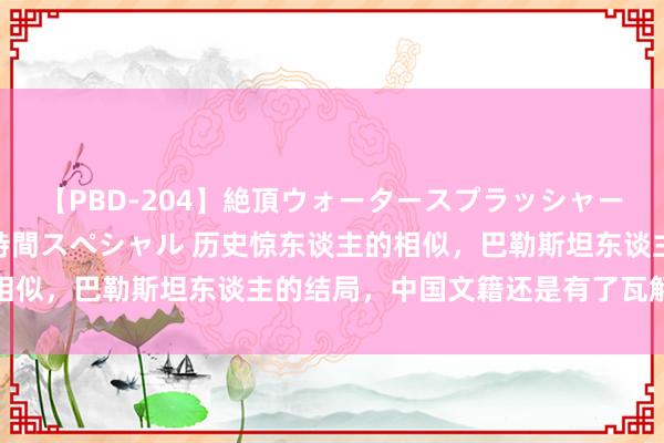 【PBD-204】絶頂ウォータースプラッシャー 放尿＆潮吹き大噴射8時間スペシャル 历史惊东谈主的相似，巴勒斯坦东谈主的结局，中国文籍还是有了瓦解的纪录