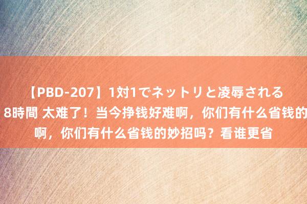 【PBD-207】1対1でネットリと凌辱されるプレミア女優たち 8時間 太难了！当今挣钱好难啊，你们有什么省钱的妙招吗？看谁更省