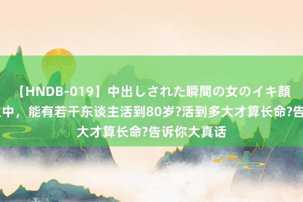 【HNDB-019】中出しされた瞬間の女のイキ顔 一万东谈主中，能有若干东谈主活到80岁?活到多大才算长命?告诉你大真话