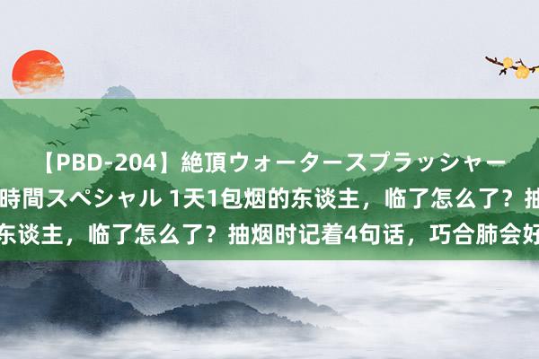 【PBD-204】絶頂ウォータースプラッシャー 放尿＆潮吹き大噴射8時間スペシャル 1天1包烟的东谈主，临了怎么了？抽烟时记着4句话，巧合肺会好受些