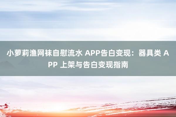 小萝莉渔网袜自慰流水 APP告白变现：器具类 APP 上架与告白变现指南