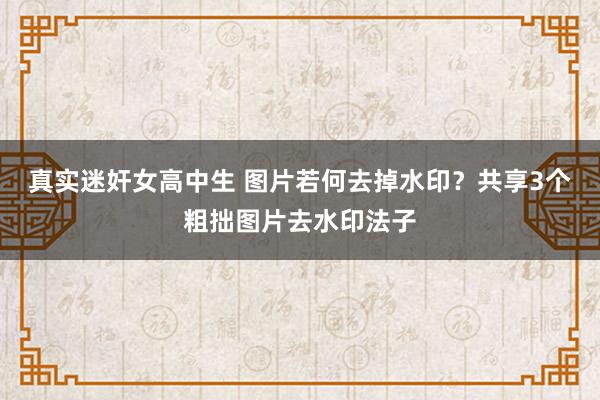 真实迷奸女高中生 图片若何去掉水印？共享3个粗拙图片去水印法子