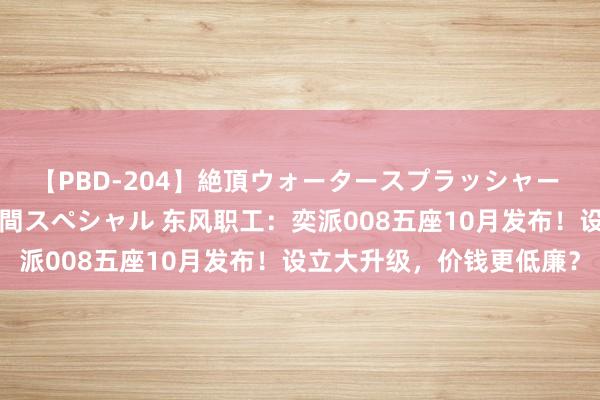 【PBD-204】絶頂ウォータースプラッシャー 放尿＆潮吹き大噴射8時間スペシャル 东风职工：奕派008五座10月发布！设立大升级，价钱更低廉？