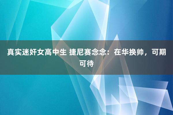 真实迷奸女高中生 捷尼赛念念：在华换帅，可期可待