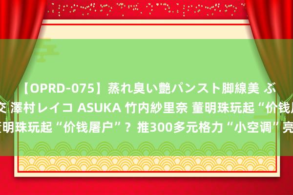 【OPRD-075】蒸れ臭い艶パンスト脚線美 ぶっかけゴックン大乱交 澤村レイコ ASUKA 竹内紗里奈 董明珠玩起“价钱屠户”？推300多元格力“小空调”亮相，很合算