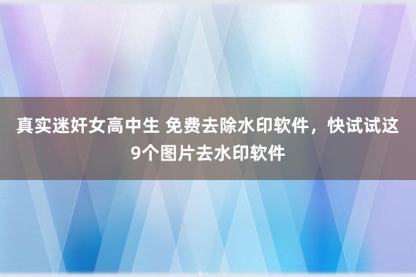 真实迷奸女高中生 免费去除水印软件，快试试这9个图片去水印软件