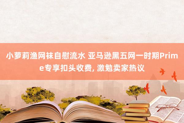 小萝莉渔网袜自慰流水 亚马逊黑五网一时期Prime专享扣头收费， 激勉卖家热议