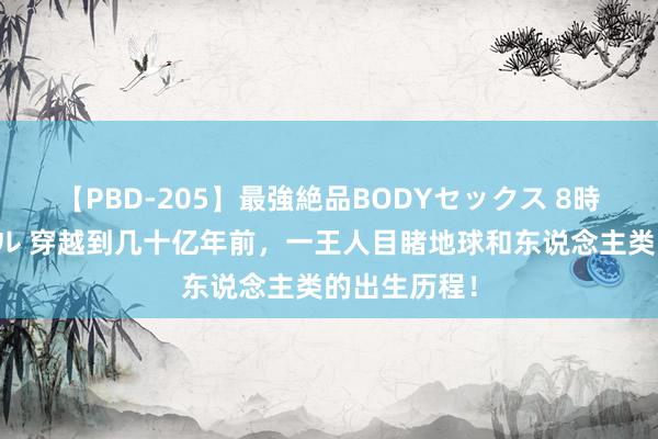 【PBD-205】最強絶品BODYセックス 8時間スペシャル 穿越到几十亿年前，一王人目睹地球和东说念主类的出生历程！