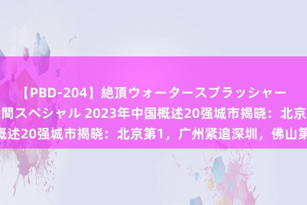 【PBD-204】絶頂ウォータースプラッシャー 放尿＆潮吹き大噴射8時間スペシャル 2023年中国概述20强城市揭晓：北京第1，广州紧追深圳，佛山第14