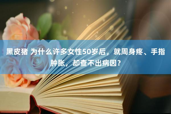 黑皮猪 为什么许多女性50岁后，就周身疼、手指肿胀，却查不出病因？