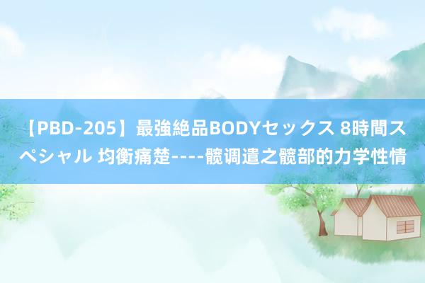 【PBD-205】最強絶品BODYセックス 8時間スペシャル 均衡痛楚----髋调遣之髋部的力学性情