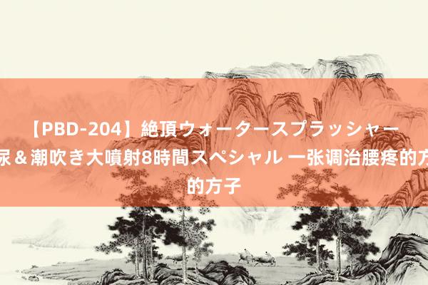 【PBD-204】絶頂ウォータースプラッシャー 放尿＆潮吹き大噴射8時間スペシャル 一张调治腰疼的方子