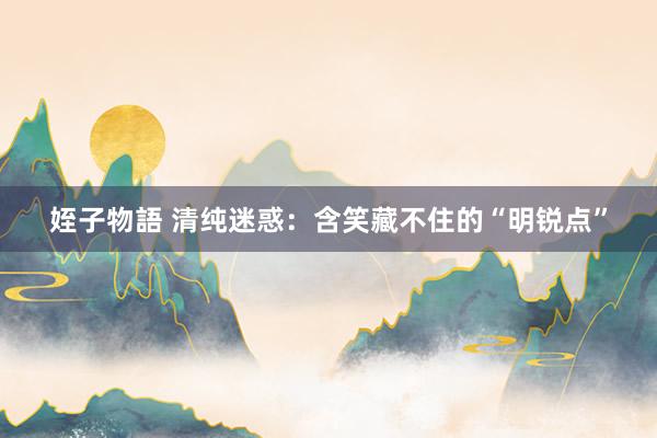 姪子物語 清纯迷惑：含笑藏不住的“明锐点”