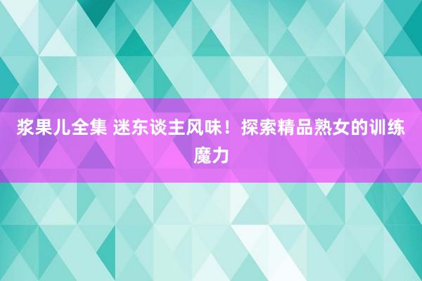 浆果儿全集 迷东谈主风味！探索精品熟女的训练魔力