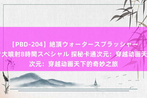 【PBD-204】絶頂ウォータースプラッシャー 放尿＆潮吹き大噴射8時間スペシャル 探秘卡通次元：穿越动画天下的奇妙之旅