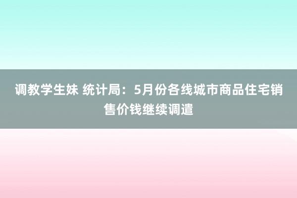 调教学生妹 统计局：5月份各线城市商品住宅销售价钱继续调遣