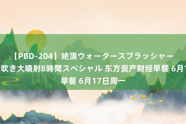 【PBD-204】絶頂ウォータースプラッシャー 放尿＆潮吹き大噴射8時間スペシャル 东方资产财经早餐 6月17日周一