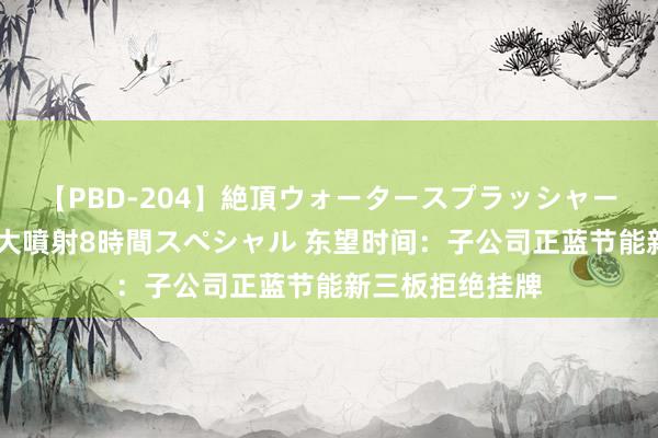 【PBD-204】絶頂ウォータースプラッシャー 放尿＆潮吹き大噴射8時間スペシャル 东望时间：子公司正蓝节能新三板拒绝挂牌