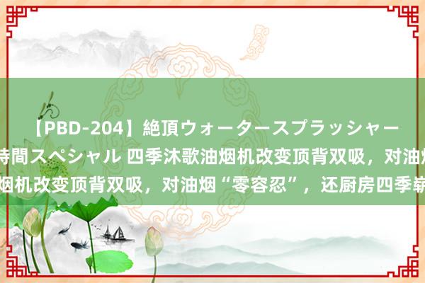 【PBD-204】絶頂ウォータースプラッシャー 放尿＆潮吹き大噴射8時間スペシャル 四季沐歌油烟机改变顶背双吸，对油烟“零容忍”，还厨房四季崭新