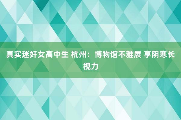 真实迷奸女高中生 杭州：博物馆不雅展 享阴寒长视力