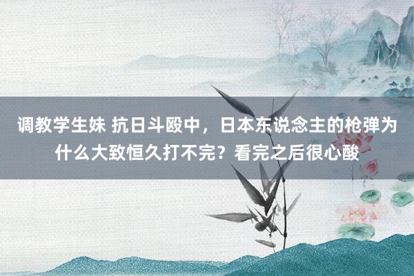 调教学生妹 抗日斗殴中，日本东说念主的枪弹为什么大致恒久打不完？看完之后很心酸