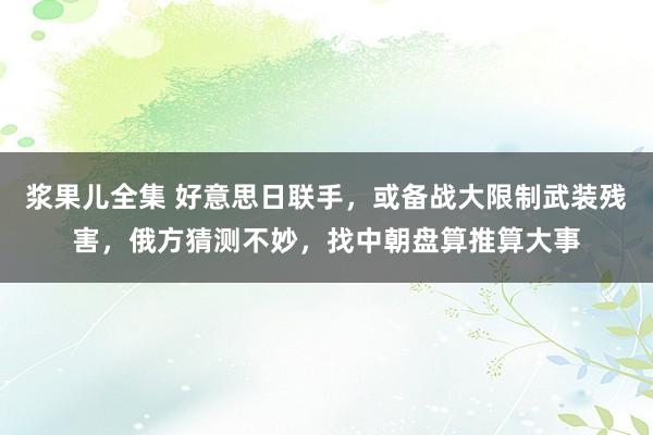 浆果儿全集 好意思日联手，或备战大限制武装残害，俄方猜测不妙，找中朝盘算推算大事