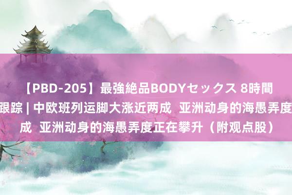 【PBD-205】最強絶品BODYセックス 8時間スペシャル 港股观点跟踪 | 中欧班列运脚大涨近两成  亚洲动身的海愚弄度正在攀升（附观点股）