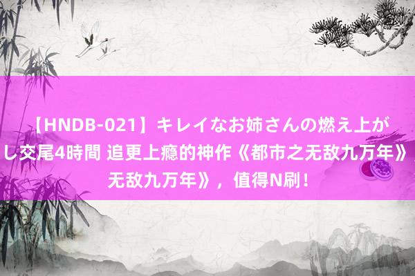 【HNDB-021】キレイなお姉さんの燃え上がる本物中出し交尾4時間 追更上瘾的神作《都市之无敌九万年》，值得N刷！