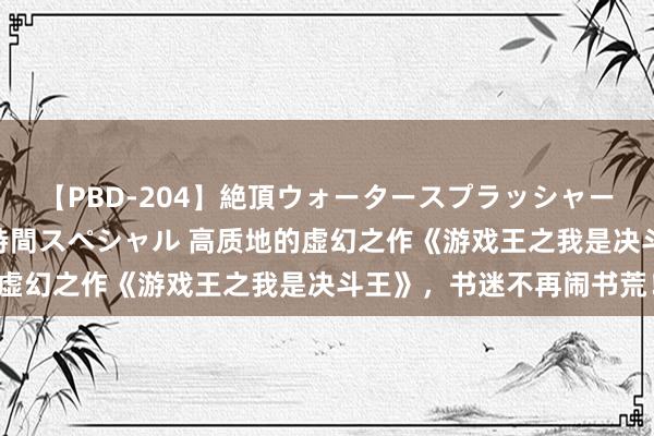 【PBD-204】絶頂ウォータースプラッシャー 放尿＆潮吹き大噴射8時間スペシャル 高质地的虚幻之作《游戏王之我是决斗王》，书迷不再闹书荒！