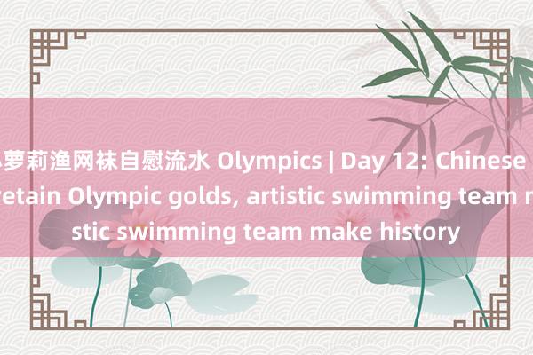 小萝莉渔网袜自慰流水 Olympics | Day 12: Chinese weightlifters retain Olympic golds， artistic swimming team make history