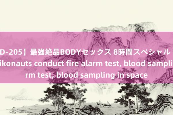 【PBD-205】最強絶品BODYセックス 8時間スペシャル Shenzhou-18 taikonauts conduct fire alarm test， blood sampling in space