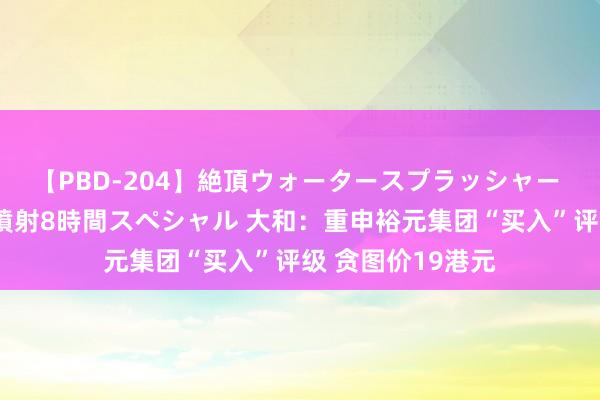 【PBD-204】絶頂ウォータースプラッシャー 放尿＆潮吹き大噴射8時間スペシャル 大和：重申裕元集团“买入”评级 贪图价19港元