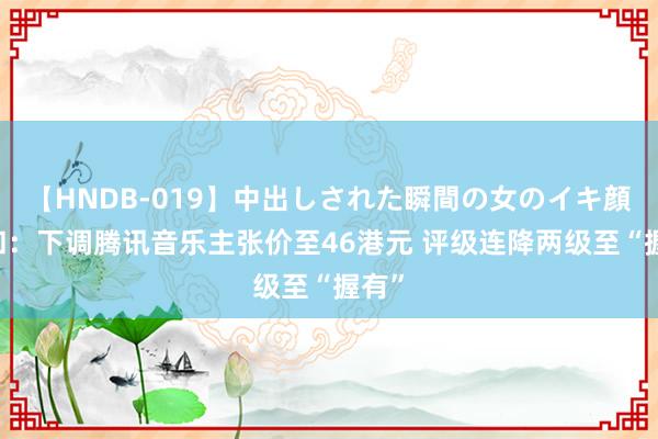 【HNDB-019】中出しされた瞬間の女のイキ顔 大和：下调腾讯音乐主张价至46港元 评级连降两级至“握有”